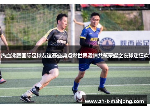 热血沸腾国际足球友谊赛盛典点燃世界激情共筑荣耀之夜球迷狂欢 热血沸腾国际足球友谊赛盛典点燃世界激情共筑荣耀之夜球迷狂欢