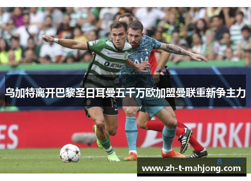 乌加特离开巴黎圣日耳曼五千万欧加盟曼联重新争主力 乌加特离开巴黎圣日耳曼五千万欧加盟曼联重新争主力