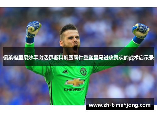 佩莱格里尼妙手激活伊斯科前腰属性重塑皇马进攻灵魂的战术启示录