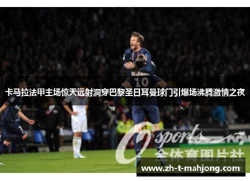 卡马拉法甲主场惊天远射洞穿巴黎圣日耳曼球门引爆场沸腾激情之夜 卡马拉法甲主场惊天远射洞穿巴黎圣日耳曼球门引爆场沸腾激情之夜