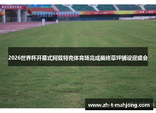 2026世界杯开幕式阿兹特克体育场完成最终草坪铺设迎盛会